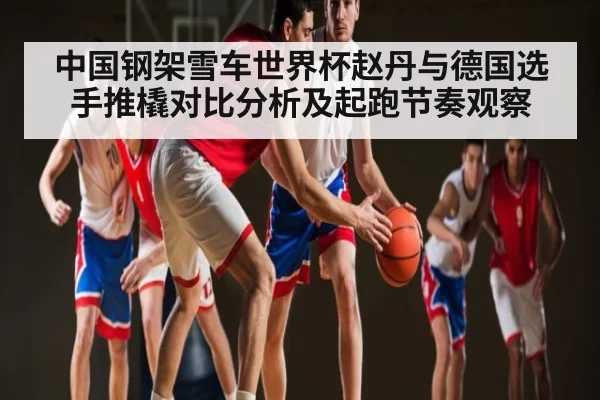 中国钢架雪车世界杯赵丹与德国选手推橇对比分析及起跑节奏观察